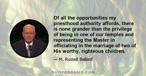 Of all the opportunities my priesthood authority affords, there is none grander than the privilege of being in one of our temples and representing the Master in officiating in the marriage of two of His worthy,