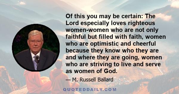 Of this you may be certain: The Lord especially loves righteous women-women who are not only faithful but filled with faith, women who are optimistic and cheerful because they know who they are and where they are going, 