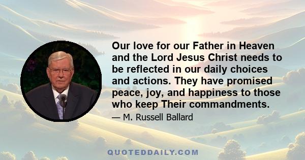 Our love for our Father in Heaven and the Lord Jesus Christ needs to be reflected in our daily choices and actions. They have promised peace, joy, and happiness to those who keep Their commandments.