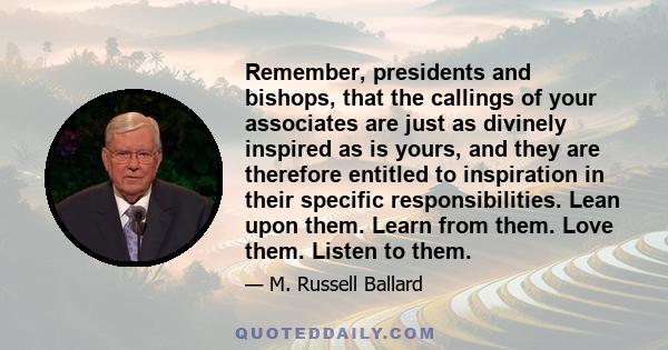 Remember, presidents and bishops, that the callings of your associates are just as divinely inspired as is yours, and they are therefore entitled to inspiration in their specific responsibilities. Lean upon them. Learn