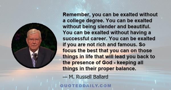 Remember, you can be exalted without a college degree. You can be exalted without being slender and beautiful. You can be exalted without having a successful career. You can be exalted if you are not rich and famous. So 