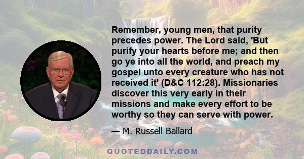 Remember, young men, that purity precedes power. The Lord said, 'But purify your hearts before me; and then go ye into all the world, and preach my gospel unto every creature who has not received it' (D&C 112:28).