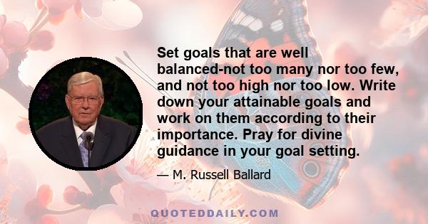 Set goals that are well balanced-not too many nor too few, and not too high nor too low. Write down your attainable goals and work on them according to their importance. Pray for divine guidance in your goal setting.