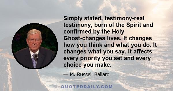 Simply stated, testimony-real testimony, born of the Spirit and confirmed by the Holy Ghost-changes lives. It changes how you think and what you do. It changes what you say. It affects every priority you set and every