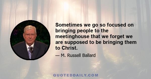 Sometimes we go so focused on bringing people to the meetinghouse that we forget we are supposed to be bringing them to Christ.