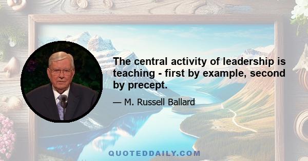 The central activity of leadership is teaching - first by example, second by precept.