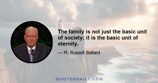 The family is not just the basic unit of society; it is the basic unit of eternity.