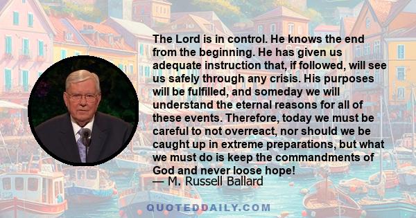 The Lord is in control. He knows the end from the beginning. He has given us adequate instruction that, if followed, will see us safely through any crisis. His purposes will be fulfilled, and someday we will understand