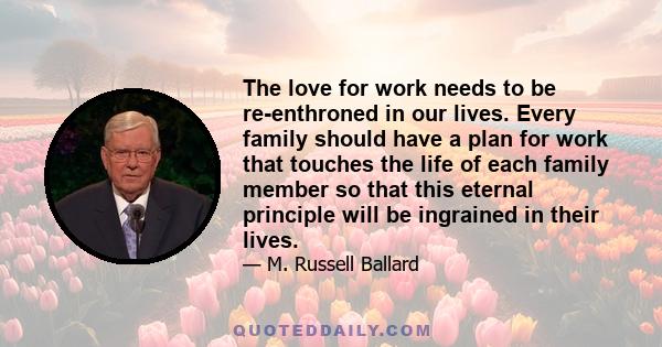 The love for work needs to be re-enthroned in our lives. Every family should have a plan for work that touches the life of each family member so that this eternal principle will be ingrained in their lives.