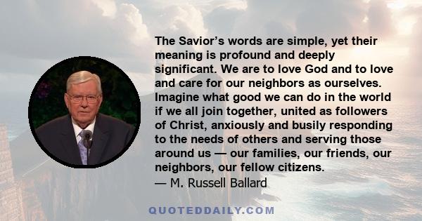 The Savior’s words are simple, yet their meaning is profound and deeply significant. We are to love God and to love and care for our neighbors as ourselves. Imagine what good we can do in the world if we all join