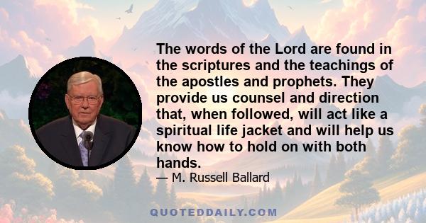 The words of the Lord are found in the scriptures and the teachings of the apostles and prophets. They provide us counsel and direction that, when followed, will act like a spiritual life jacket and will help us know