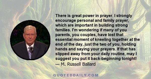 There is great power in prayer. I strongly encourage personal and family prayer, which are important in building strong families. I'm wondering if many of you parents, you couples, have lost that essential moment of