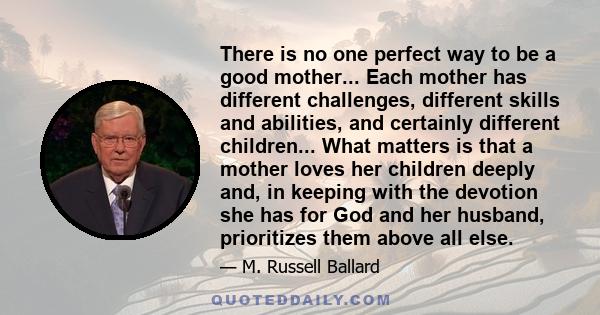 There is no one perfect way to be a good mother... Each mother has different challenges, different skills and abilities, and certainly different children... What matters is that a mother loves her children deeply and,