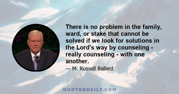 There is no problem in the family, ward, or stake that cannot be solved if we look for solutions in the Lord's way by counseling - really counseling - with one another.