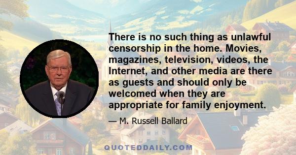 There is no such thing as unlawful censorship in the home. Movies, magazines, television, videos, the Internet, and other media are there as guests and should only be welcomed when they are appropriate for family