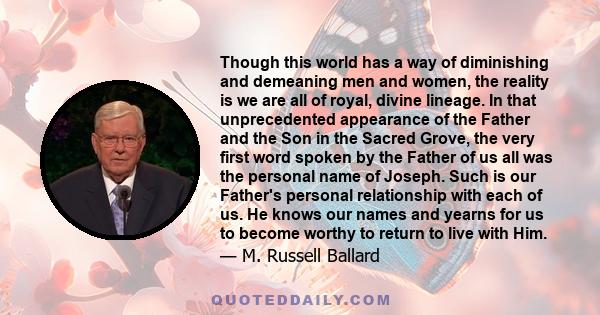 Though this world has a way of diminishing and demeaning men and women, the reality is we are all of royal, divine lineage. In that unprecedented appearance of the Father and the Son in the Sacred Grove, the very first