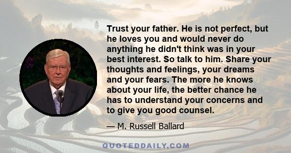 Trust your father. He is not perfect, but he loves you and would never do anything he didn't think was in your best interest. So talk to him. Share your thoughts and feelings, your dreams and your fears. The more he