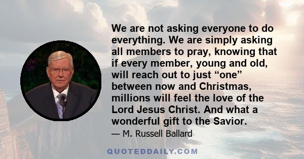 We are not asking everyone to do everything. We are simply asking all members to pray, knowing that if every member, young and old, will reach out to just “one” between now and Christmas, millions will feel the love of