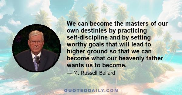 We can become the masters of our own destinies by practicing self-discipline and by setting worthy goals that will lead to higher ground so that we can become what our heavenly father wants us to become.