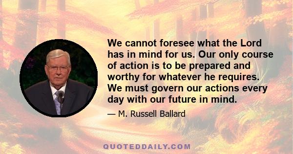 We cannot foresee what the Lord has in mind for us. Our only course of action is to be prepared and worthy for whatever he requires. We must govern our actions every day with our future in mind.