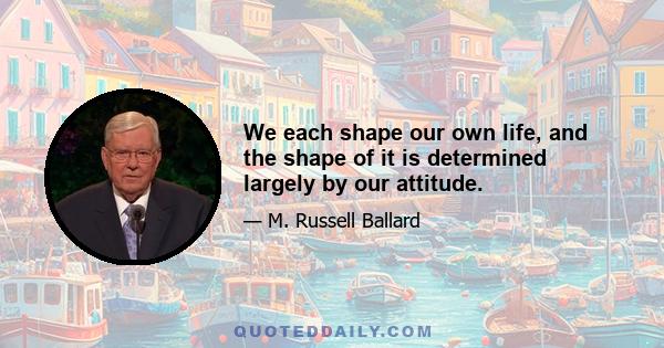 We each shape our own life, and the shape of it is determined largely by our attitude.