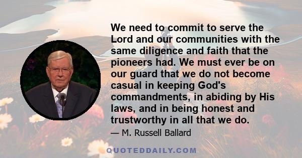 We need to commit to serve the Lord and our communities with the same diligence and faith that the pioneers had. We must ever be on our guard that we do not become casual in keeping God's commandments, in abiding by His 