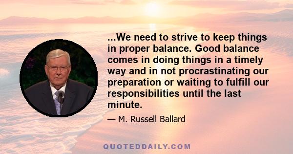 ...We need to strive to keep things in proper balance. Good balance comes in doing things in a timely way and in not procrastinating our preparation or waiting to fulfill our responsibilities until the last minute.