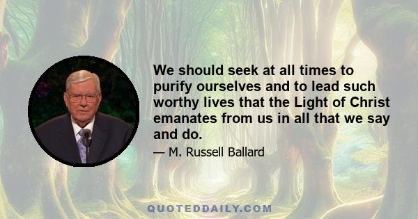 We should seek at all times to purify ourselves and to lead such worthy lives that the Light of Christ emanates from us in all that we say and do.