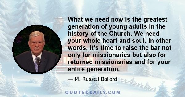 What we need now is the greatest generation of young adults in the history of the Church. We need your whole heart and soul. In other words, it's time to raise the bar not only for missionaries but also for returned