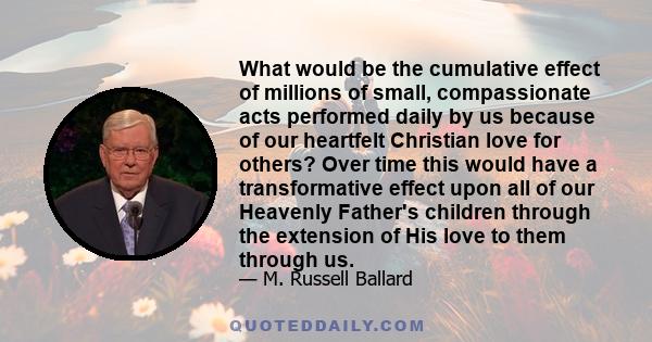 What would be the cumulative effect of millions of small, compassionate acts performed daily by us because of our heartfelt Christian love for others? Over time this would have a transformative effect upon all of our