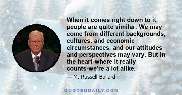 When it comes right down to it, people are quite similar. We may come from different backgrounds, cultures, and economic circumstances, and our attitudes and perspectives may vary. But in the heart-where it really