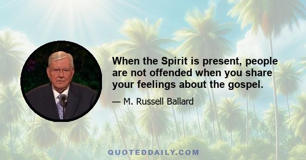 When the Spirit is present, people are not offended when you share your feelings about the gospel.