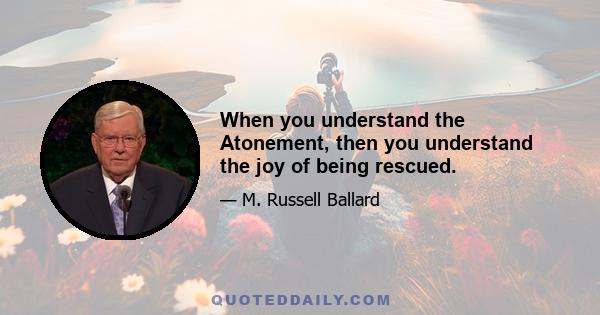 When you understand the Atonement, then you understand the joy of being rescued.