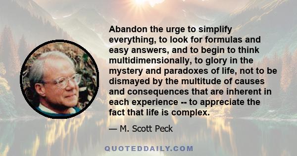 Abandon the urge to simplify everything, to look for formulas and easy answers, and to begin to think multidimensionally, to glory in the mystery and paradoxes of life, not to be dismayed by the multitude of causes and