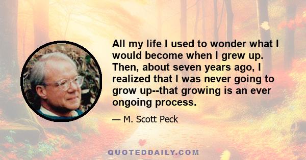 All my life I used to wonder what I would become when I grew up. Then, about seven years ago, I realized that I was never going to grow up--that growing is an ever ongoing process.