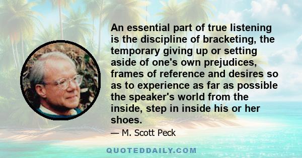 An essential part of true listening is the discipline of bracketing, the temporary giving up or setting aside of one's own prejudices, frames of reference and desires so as to experience as far as possible the speaker's 