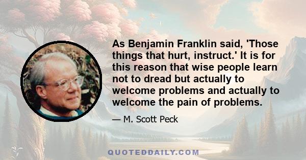 As Benjamin Franklin said, 'Those things that hurt, instruct.' It is for this reason that wise people learn not to dread but actually to welcome problems and actually to welcome the pain of problems.