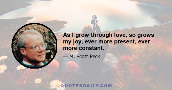 As I grow through love, so grows my joy, ever more present, ever more constant.