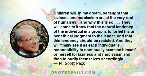 Children will, in my dream, be taught that laziness and narcissism are at the very root of human evil, and why this is so. . . . They will come to know that the natural tendency of the individual in a group is to