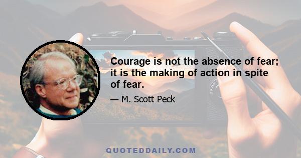 Courage is not the absence of fear; it is the making of action in spite of fear.