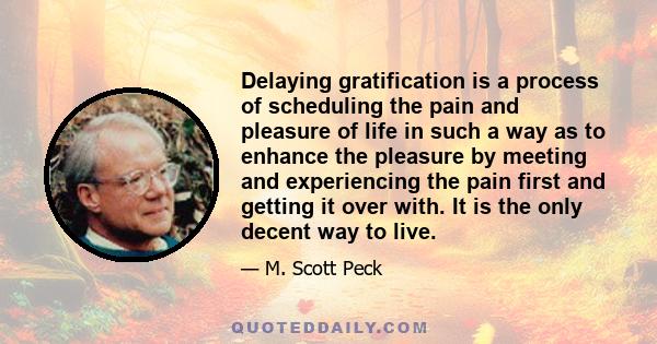 Delaying gratification is a process of scheduling the pain and pleasure of life in such a way as to enhance the pleasure by meeting and experiencing the pain first and getting it over with. It is the only decent way to