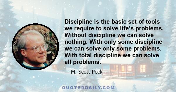 Discipline is the basic set of tools we require to solve life’s problems. Without discipline we can solve nothing. With only some discipline we can solve only some problems. With total discipline we can solve all