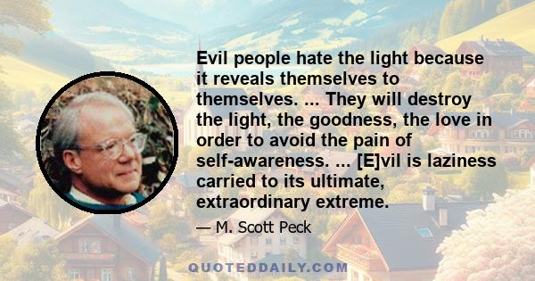 Evil people hate the light because it reveals themselves to themselves. ... They will destroy the light, the goodness, the love in order to avoid the pain of self-awareness. ... [E]vil is laziness carried to its