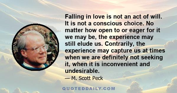 Falling in love is not an act of will. It is not a conscious choice. No matter how open to or eager for it we may be, the experience may still elude us. Contrarily, the experience may capture us at times when we are