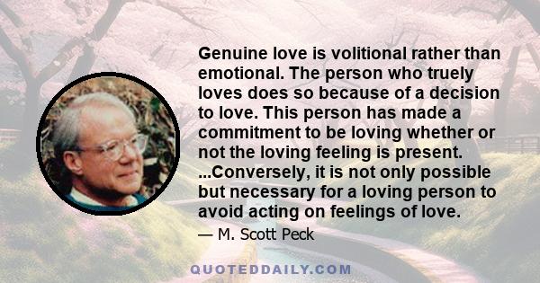 Genuine love is volitional rather than emotional. The person who truely loves does so because of a decision to love. This person has made a commitment to be loving whether or not the loving feeling is present.