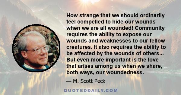 How strange that we should ordinarily feel compelled to hide our wounds when we are all wounded! Community requires the ability to expose our wounds and weaknesses to our fellow creatures. It also requires the ability