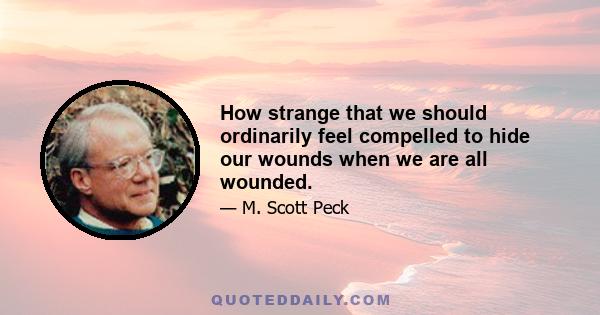 How strange that we should ordinarily feel compelled to hide our wounds when we are all wounded.