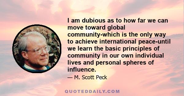 I am dubious as to how far we can move toward global community-which is the only way to achieve international peace-until we learn the basic principles of community in our own individual lives and personal spheres of