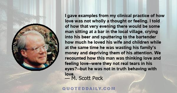 I gave examples from my clinical practice of how love was not wholly a thought or feeling. I told of how that very evening there would be some man sitting at a bar in the local village, crying into his beer and