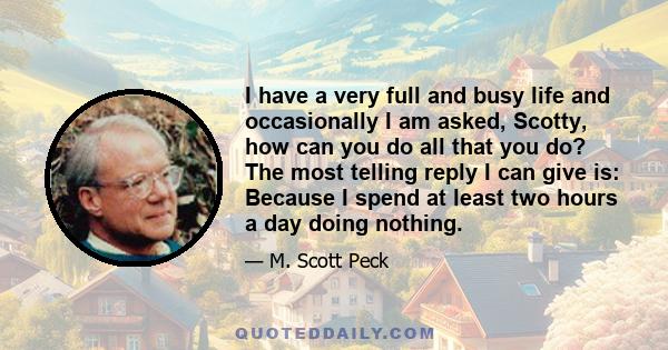 I have a very full and busy life and occasionally I am asked, Scotty, how can you do all that you do? The most telling reply I can give is: Because I spend at least two hours a day doing nothing.